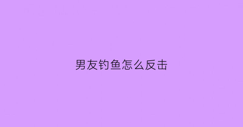 男友钓鱼怎么反击(男朋友钓鱼的说说)