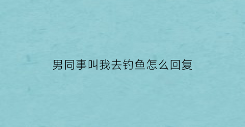 “男同事叫我去钓鱼怎么回复