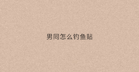 男同怎么钓鱼贴(男同怎么谈恋爱)