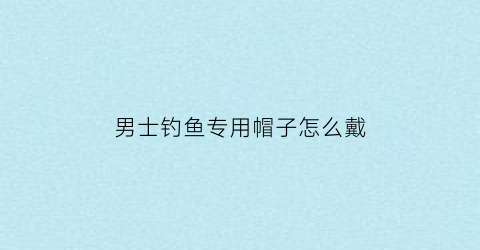 男士钓鱼专用帽子怎么戴(钓鱼帽子男士防晒帽)