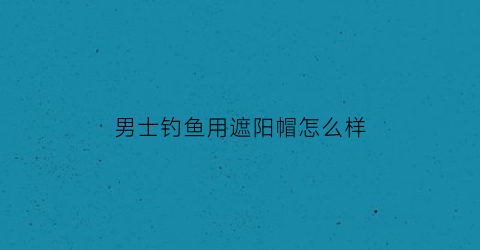 男士钓鱼用遮阳帽怎么样(男士钓鱼用遮阳帽怎么样啊)