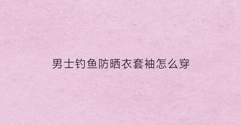 男士钓鱼防晒衣套袖怎么穿(男士夏天防晒袖套)