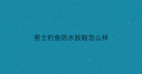 男士钓鱼防水胶鞋怎么样(男士防水胶鞋图片大全)