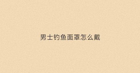 男士钓鱼面罩怎么戴(户外钓鱼帽子男士戴)