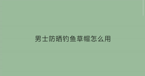 “男士防晒钓鱼草帽怎么用(男士防晒草帽品牌)