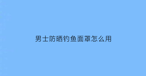 “男士防晒钓鱼面罩怎么用(钓鱼防晒面巾)