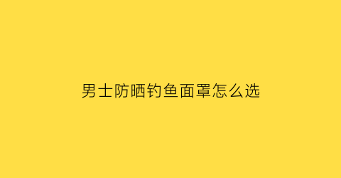 “男士防晒钓鱼面罩怎么选(钓鱼面部防晒罩)