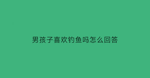 “男孩子喜欢钓鱼吗怎么回答(男孩子都喜欢钓鱼吗)