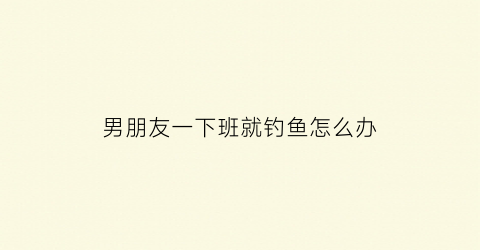 “男朋友一下班就钓鱼怎么办(男朋友一下班就钓鱼怎么办呢)