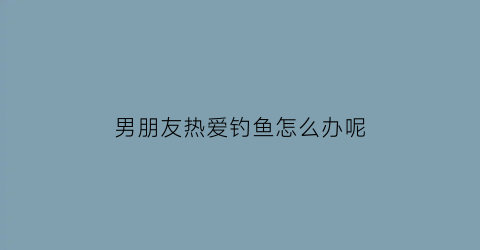 男朋友热爱钓鱼怎么办呢(男朋友喜欢钓鱼有什么好处)