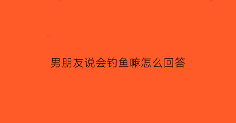 男朋友说会钓鱼嘛怎么回答(男友说钓鱼怎么回复)