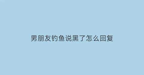 “男朋友钓鱼说黑了怎么回复(男生说钓鱼怎么回复)