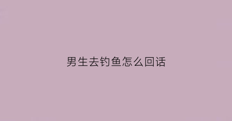 男生去钓鱼怎么回话(男生去钓鱼怎么回话呢)