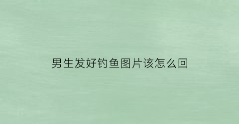 男生发好钓鱼图片该怎么回(男生发好钓鱼图片该怎么回复)