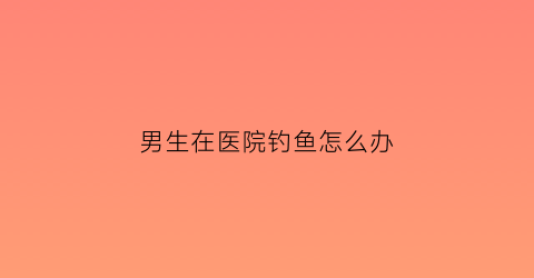 男生在医院钓鱼怎么办(男生在医院钓鱼怎么办啊)