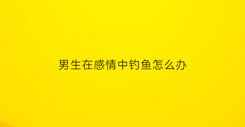 男生在感情中钓鱼怎么办(男人对钓鱼)