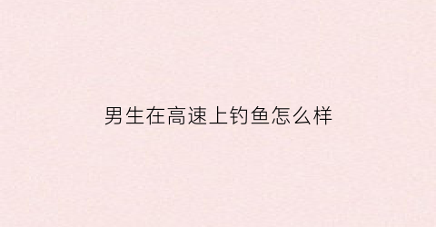 男生在高速上钓鱼怎么样(高速公路桥下能钓鱼吗)