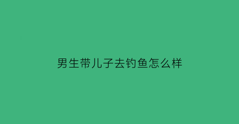 男生带儿子去钓鱼怎么样(愿意带女孩去钓鱼的男人)