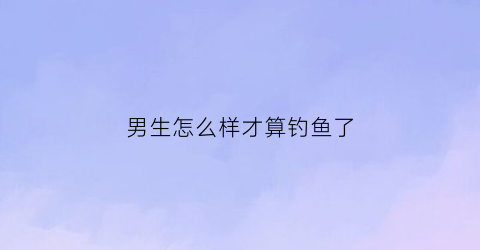 男生怎么样才算钓鱼了(怎么判断男生是不是钓你)