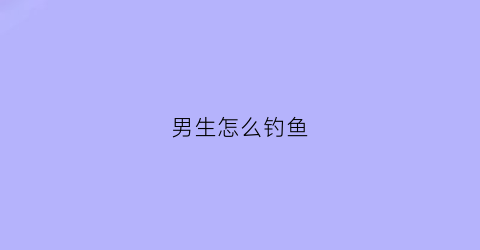 男生怎么钓鱼(男生怎么钓鱼比较好)