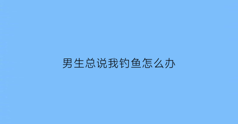 “男生总说我钓鱼怎么办(男朋友说我钓鱼)