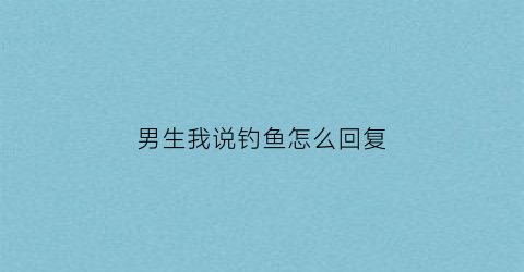 男生我说钓鱼怎么回复(男生说你钓鱼怎么回复)