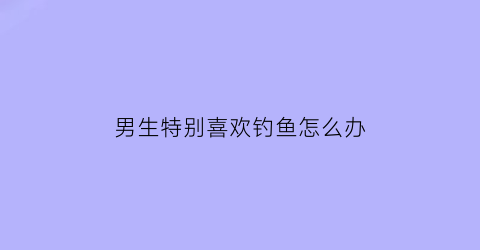 “男生特别喜欢钓鱼怎么办(一个男生喜欢钓鱼)