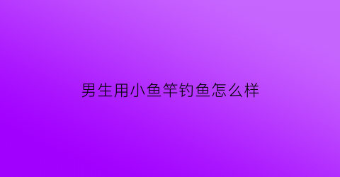 “男生用小鱼竿钓鱼怎么样(小的钓鱼竿)