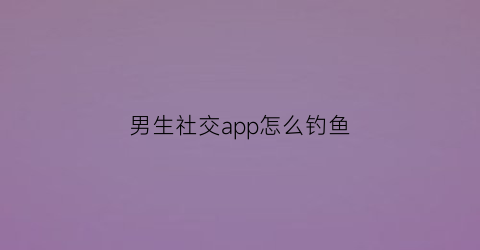 “男生社交app怎么钓鱼(钓男生聊天技巧大全)