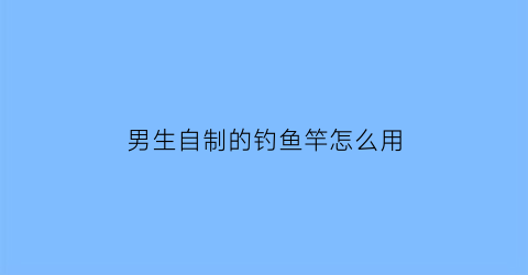 男生自制的钓鱼竿怎么用(男生自制的钓鱼竿怎么用的)