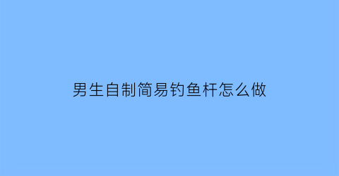 “男生自制简易钓鱼杆怎么做(男生自制简易钓鱼杆怎么做好看)