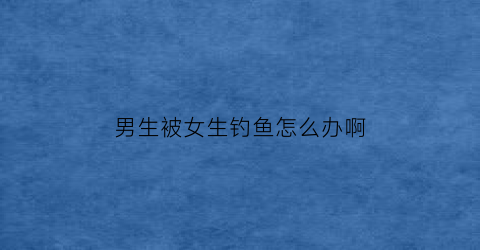 男生被女生钓鱼怎么办啊(被女生钓鱼了)