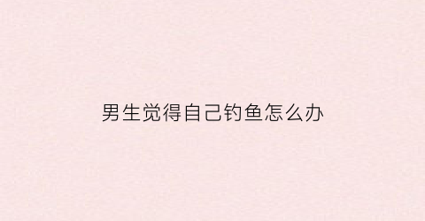 男生觉得自己钓鱼怎么办(一个男生说你钓鱼是什么意思)