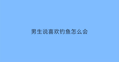 男生说喜欢钓鱼怎么会(男生说喜欢钓鱼是什么意思)