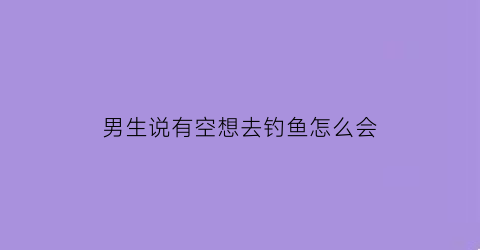 男生说有空想去钓鱼怎么会(男生说有空想去钓鱼怎么会回答)