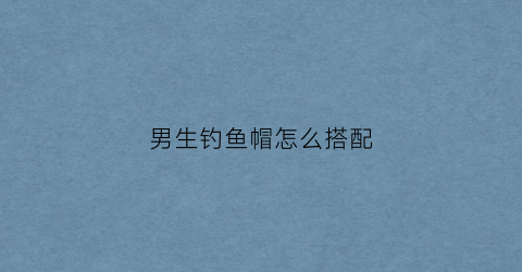 男生钓鱼帽怎么搭配(男士钓鱼帽)