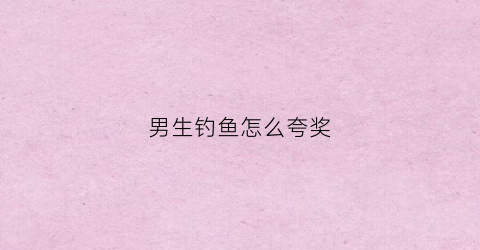 男生钓鱼怎么夸奖(夸男人钓鱼水平高的词语)