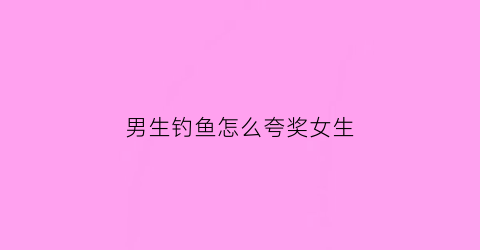 男生钓鱼怎么夸奖女生(男生钓鱼的朋友圈)