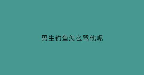 男生钓鱼怎么骂他呢(男生钓鱼怎么骂他呢)