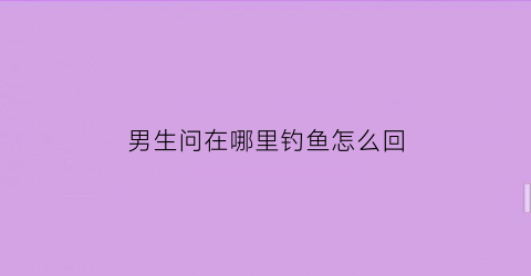 男生问在哪里钓鱼怎么回(你在哪钓鱼)