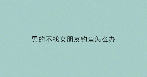 男的不找女朋友钓鱼怎么办(男人不碰钓鱼)