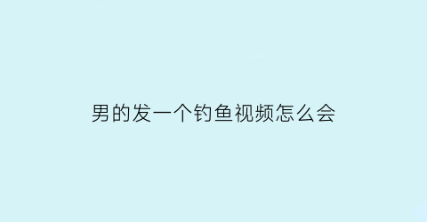 男的发一个钓鱼视频怎么会(男生发钓鱼照片什么意思)