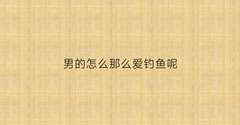 男的怎么那么爱钓鱼呢(为什么男的那么爱钓鱼)
