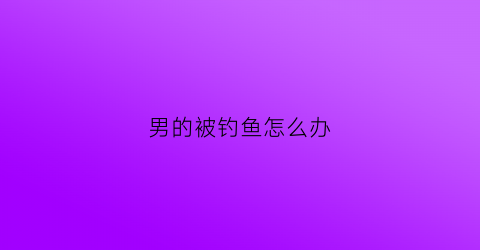 男的被钓鱼怎么办(男子被钓起来了)