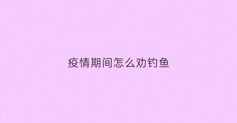 疫情期间怎么劝钓鱼(疫情期间怎样劝告家人)