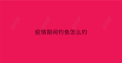 疫情期间钓鱼怎么钓(疫情期间河里钓的鱼能吃吗)