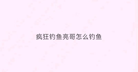 疯狂钓鱼亮哥怎么钓鱼(疯狂钓鱼视频)