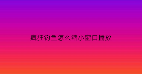 疯狂钓鱼怎么缩小窗口播放(疯狂钓鱼好玩吗)
