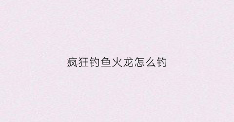 疯狂钓鱼火龙怎么钓(疯狂钓鱼怎么操作)