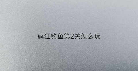 疯狂钓鱼第2关怎么玩(疯狂钓鱼玩法说明)